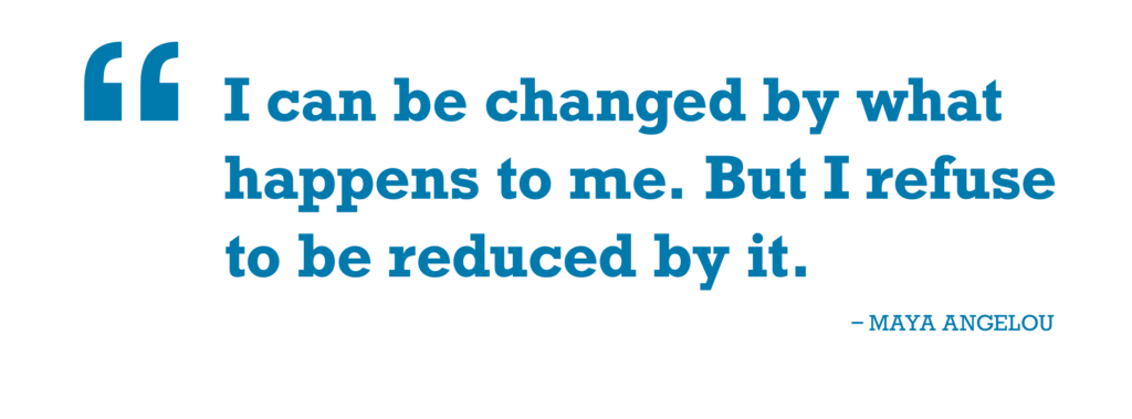 Quote - I can be changed by what happens to me. But I refuse to be reduced by it. - Maya Angelou